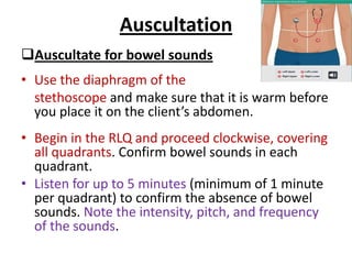 Auscultation
Auscultate for bowel sounds
• Use the diaphragm of the
stethoscope and make sure that it is warm before
you place it on the client’s abdomen.
• Begin in the RLQ and proceed clockwise, covering
all quadrants. Confirm bowel sounds in each
quadrant.
• Listen for up to 5 minutes (minimum of 1 minute
per quadrant) to confirm the absence of bowel
sounds. Note the intensity, pitch, and frequency
of the sounds.
 