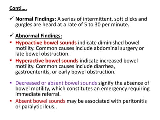 Conti….
 Normal Findings: A series of intermittent, soft clicks and
gurgles are heard at a rate of 5 to 30 per minute.
 Abnormal Findings:
 Hypoactive bowel sounds indicate diminished bowel
motility. Common causes include abdominal surgery or
late bowel obstruction.
 Hyperactive bowel sounds indicate increased bowel
motility. Common causes include diarrhea,
gastroenteritis, or early bowel obstruction.
 Decreased or absent bowel sounds signify the absence of
bowel motility, which constitutes an emergency requiring
immediate referral.
 Absent bowel sounds may be associated with peritonitis
or paralytic ileus..
 
