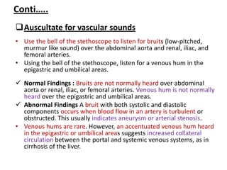 Conti…..
Auscultate for vascular sounds
• Use the bell of the stethoscope to listen for bruits (low-pitched,
murmur like sound) over the abdominal aorta and renal, iliac, and
femoral arteries.
• Using the bell of the stethoscope, listen for a venous hum in the
epigastric and umbilical areas.
 Normal Findings : Bruits are not normally heard over abdominal
aorta or renal, iliac, or femoral arteries. Venous hum is not normally
heard over the epigastric and umbilical areas.
 Abnormal Findings A bruit with both systolic and diastolic
components occurs when blood flow in an artery is turbulent or
obstructed. This usually indicates aneurysm or arterial stenosis.
• Venous hums are rare. However, an accentuated venous hum heard
in the epigastric or umbilical areas suggests increased collateral
circulation between the portal and systemic venous systems, as in
cirrhosis of the liver.
 