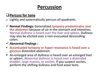Percussion
Percuss for tone
o Lightly and systematically percuss all quadrants.
 Normal Findings: Generalized tympany predominates over
the abdomen because of air in the stomach and intestines.
Normal dullness is heard over the liver and spleen. Dullness
may also be elicited over a non-evacuated descending
colon.
 Abnormal Findings :
 Accentuated tympany or hyper-resonance is heard over a
gaseous distended abdomen.
 An enlarged area of dullness is heard over an enlarged liver
or spleen. Abnormal dullness is heard over a distended
bladder, large masses, or ascites. If you suspect ascites,
perform the shifting dullness and fluid wave tests.
 
