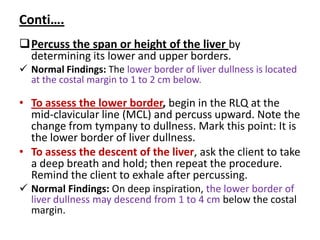 Conti….
Percuss the span or height of the liver by
determining its lower and upper borders.
 Normal Findings: The lower border of liver dullness is located
at the costal margin to 1 to 2 cm below.
• To assess the lower border, begin in the RLQ at the
mid-clavicular line (MCL) and percuss upward. Note the
change from tympany to dullness. Mark this point: It is
the lower border of liver dullness.
• To assess the descent of the liver, ask the client to take
a deep breath and hold; then repeat the procedure.
Remind the client to exhale after percussing.
 Normal Findings: On deep inspiration, the lower border of
liver dullness may descend from 1 to 4 cm below the costal
margin.
 