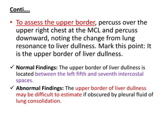 Conti….
• To assess the upper border, percuss over the
upper right chest at the MCL and percuss
downward, noting the change from lung
resonance to liver dullness. Mark this point: It
is the upper border of liver dullness.
 Normal Findings: The upper border of liver dullness is
located between the left fifth and seventh intercostal
spaces.
 Abnormal Findings: The upper border of liver dullness
may be difficult to estimate if obscured by pleural fluid of
lung consolidation.
 