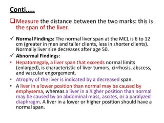Conti…..
Measure the distance between the two marks: this is
the span of the liver.
 Normal Findings: The normal liver span at the MCL is 6 to 12
cm (greater in men and taller clients, less in shorter clients).
Normally liver size decreases after age 50.
 Abnormal Findings:
• Hepatomegaly, a liver span that exceeds normal limits
(enlarged), is characteristic of liver tumors, cirrhosis, abscess,
and vascular engorgement.
• Atrophy of the liver is indicated by a decreased span.
• A liver in a lower position than normal may be caused by
emphysema, whereas a liver in a higher position than normal
may be caused by an abdominal mass, ascites, or a paralyzed
diaphragm. A liver in a lower or higher position should have a
normal span.
 