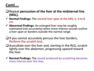 Conti….
Repeat percussion of the liver at the midsternal line
(MSL).
 Normal Findings: The normal liver span at the MSL is 4 to 8
cm.
 Abnormal Findings: An enlarged liver may be roughly
estimated (not accurately) when more intense sounds outline
a liver span or borders outside the normal range.
If you cannot accurately percuss the liver borders,
Perform the scratch test.
Auscultate over the liver and, starting in the RLQ, scratch
lightly over the abdomen, progressing upward toward
the liver.
 Normal Findings: The sound produced by scratching becomes
more intense over the liver.
 