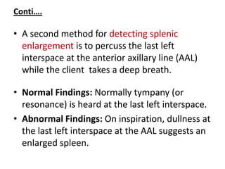 Conti….
• A second method for detecting splenic
enlargement is to percuss the last left
interspace at the anterior axillary line (AAL)
while the client takes a deep breath.
• Normal Findings: Normally tympany (or
resonance) is heard at the last left interspace.
• Abnormal Findings: On inspiration, dullness at
the last left interspace at the AAL suggests an
enlarged spleen.
 