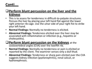 Conti….
Perform blunt percussion on the liver and the
kidneys
• This is to assess for tenderness in difficult-to-palpate structures.
Percuss the liver by placing your left hand flat against the lower
right anterior rib cage. Use the ulnar side of your right fist to strike
your left hand.
• Normal Findings: Normally no tenderness is elicited.
• Abnormal Findings: Tenderness elicited over the liver may be
associated with inflammation or infection (e.g., hepatitis or
cholecystitis).
Perform blunt percussion on the kidneys at the
costovertebral angles (CVA) over the twelfth rib.
• Normal Findings: Normally no tenderness or pain is elicited or
reported by the client. The examiner senses only a dull thud.
• Abnormal Findings: Tenderness or sharp pain elicited over the CVA
suggests kidney infection (pyelonephritis), renal calculi, or
hydronephrosis.
 