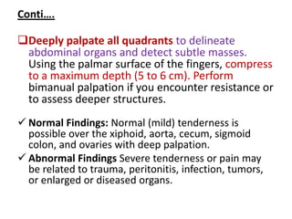 Conti….
Deeply palpate all quadrants to delineate
abdominal organs and detect subtle masses.
Using the palmar surface of the fingers, compress
to a maximum depth (5 to 6 cm). Perform
bimanual palpation if you encounter resistance or
to assess deeper structures.
 Normal Findings: Normal (mild) tenderness is
possible over the xiphoid, aorta, cecum, sigmoid
colon, and ovaries with deep palpation.
 Abnormal Findings Severe tenderness or pain may
be related to trauma, peritonitis, infection, tumors,
or enlarged or diseased organs.
 