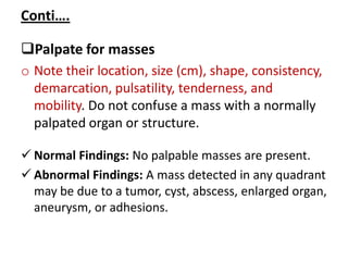 Conti….
Palpate for masses
o Note their location, size (cm), shape, consistency,
demarcation, pulsatility, tenderness, and
mobility. Do not confuse a mass with a normally
palpated organ or structure.
 Normal Findings: No palpable masses are present.
 Abnormal Findings: A mass detected in any quadrant
may be due to a tumor, cyst, abscess, enlarged organ,
aneurysm, or adhesions.
 