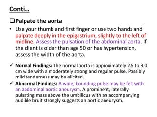 Conti…
Palpate the aorta
• Use your thumb and first finger or use two hands and
palpate deeply in the epigastrium, slightly to the left of
midline. Assess the pulsation of the abdominal aorta. If
the client is older than age 50 or has hypertension,
assess the width of the aorta.
 Normal Findings: The normal aorta is approximately 2.5 to 3.0
cm wide with a moderately strong and regular pulse. Possibly
mild tenderness may be elicited.
 Abnormal Findings: A wide, bounding pulse may be felt with
an abdominal aortic aneurysm. A prominent, laterally
pulsating mass above the umbilicus with an accompanying
audible bruit strongly suggests an aortic aneurysm.
 