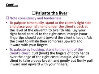 Conti….
Palpate the liver
Note consistency and tenderness
• To palpate bimanually, stand at the client’s right side
and place your left hand under the client’s back at
the level of the eleventh to twelfth ribs. Lay your
right hand parallel to the right costal margin (your
fingertips should point toward the client’s head). Ask
the client to inhale then compress upward and
inward with your fingers.
• To palpate by hooking, stand to the right of the
client’s chest. Curl (hook) the fingers of both hands
over the edge of the right costal margin. Ask the
client to take a deep breath and gently but firmly pull
inward and upward with your fingers.
 