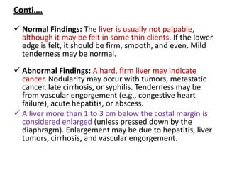 Conti….
 Normal Findings: The liver is usually not palpable,
although it may be felt in some thin clients. If the lower
edge is felt, it should be firm, smooth, and even. Mild
tenderness may be normal.
 Abnormal Findings: A hard, firm liver may indicate
cancer. Nodularity may occur with tumors, metastatic
cancer, late cirrhosis, or syphilis. Tenderness may be
from vascular engorgement (e.g., congestive heart
failure), acute hepatitis, or abscess.
 A liver more than 1 to 3 cm below the costal margin is
considered enlarged (unless pressed down by the
diaphragm). Enlargement may be due to hepatitis, liver
tumors, cirrhosis, and vascular engorgement.
 
