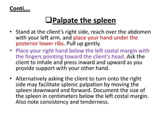 Conti….
Palpate the spleen
• Stand at the client’s right side, reach over the abdomen
with your left arm, and place your hand under the
posterior lower ribs. Pull up gently.
• Place your right hand below the left costal margin with
the fingers pointing toward the client’s head. Ask the
client to inhale and press inward and upward as you
provide support with your other hand.
• Alternatively asking the client to turn onto the right
side may facilitate splenic palpation by moving the
spleen downward and forward. Document the size of
the spleen in centimeters below the left costal margin.
Also note consistency and tenderness.
 