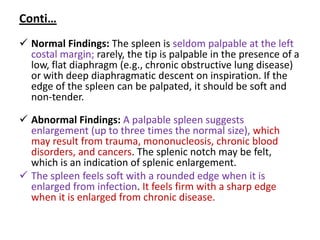 Conti…
 Normal Findings: The spleen is seldom palpable at the left
costal margin; rarely, the tip is palpable in the presence of a
low, flat diaphragm (e.g., chronic obstructive lung disease)
or with deep diaphragmatic descent on inspiration. If the
edge of the spleen can be palpated, it should be soft and
non-tender.
 Abnormal Findings: A palpable spleen suggests
enlargement (up to three times the normal size), which
may result from trauma, mononucleosis, chronic blood
disorders, and cancers. The splenic notch may be felt,
which is an indication of splenic enlargement.
 The spleen feels soft with a rounded edge when it is
enlarged from infection. It feels firm with a sharp edge
when it is enlarged from chronic disease.
 