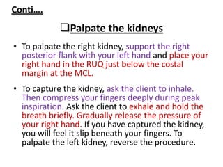 Conti….
Palpate the kidneys
• To palpate the right kidney, support the right
posterior flank with your left hand and place your
right hand in the RUQ just below the costal
margin at the MCL.
• To capture the kidney, ask the client to inhale.
Then compress your fingers deeply during peak
inspiration. Ask the client to exhale and hold the
breath briefly. Gradually release the pressure of
your right hand. If you have captured the kidney,
you will feel it slip beneath your fingers. To
palpate the left kidney, reverse the procedure.
 