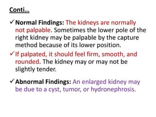 Conti…
Normal Findings: The kidneys are normally
not palpable. Sometimes the lower pole of the
right kidney may be palpable by the capture
method because of its lower position.
If palpated, it should feel firm, smooth, and
rounded. The kidney may or may not be
slightly tender.
Abnormal Findings: An enlarged kidney may
be due to a cyst, tumor, or hydronephrosis.
 