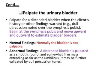 Conti….
Palpate the urinary bladder
• Palpate for a distended bladder when the client’s
history or other findings warrant (e.g., dull
percussion noted over the symphysis pubis).
Begin at the symphysis pubis and move upward
and outward to estimate bladder borders.
• Normal Findings: Normally the bladder is not
palpable.
• Abnormal Findings: A distended bladder is palpated
as a smooth, round, and somewhat firm mass
extending as far as the umbilicus. It may be further
validated by dull percussion tones.
 