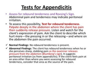 Tests for Appendicitis
• Assess for rebound tenderness and Rovsing’s Sign.
Abdominal pain and tenderness may indicate peritoneal
irritation.
• To assess this possibility, Test for rebound tenderness.
Palpate deeply in the abdomen where the client has pain
then suddenly release pressure. Listen and watch for the
client’s expression of pain. Ask the client to describe which
hurt more—the pressing in or the releasing—and where on
the abdomen the pain occurred.
 Normal Findings: No rebound tenderness is present.
 Abnormal Findings: The client has rebound tenderness when he or
she perceives sharp, stabbing pain as the examiner releases
pressure from the abdomen (Blumberg’s sign). It suggests
peritoneal irritation (as from appendicitis). If the client feels pain at
an area other than where you were assessing for rebound
tenderness, consider that area as the source of the pain.
 