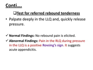 Conti….
Test for referred rebound tenderness
• Palpate deeply in the LLQ and, quickly release
pressure.
 Normal Findings: No rebound pain is elicited.
 Abnormal Findings: Pain in the RLQ during pressure
in the LLQ is a positive Rovsing’s sign. It suggests
acute appendicitis.
 