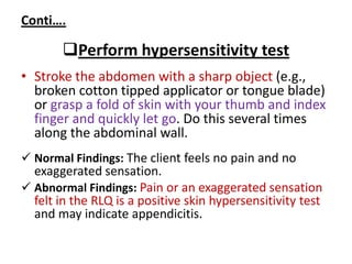 Conti….
Perform hypersensitivity test
• Stroke the abdomen with a sharp object (e.g.,
broken cotton tipped applicator or tongue blade)
or grasp a fold of skin with your thumb and index
finger and quickly let go. Do this several times
along the abdominal wall.
 Normal Findings: The client feels no pain and no
exaggerated sensation.
 Abnormal Findings: Pain or an exaggerated sensation
felt in the RLQ is a positive skin hypersensitivity test
and may indicate appendicitis.
 