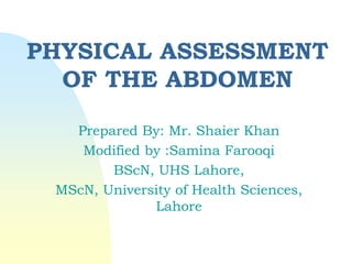 PHYSICAL ASSESSMENT
OF THE ABDOMEN
Prepared By: Mr. Shaier Khan
Modified by :Samina Farooqi
BScN, UHS Lahore,
MScN, University of Health Sciences,
Lahore
 