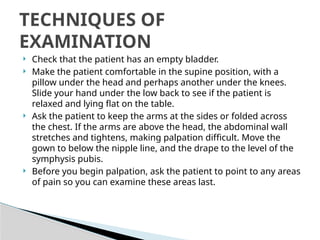  Check that the patient has an empty bladder.
 Make the patient comfortable in the supine position, with a
pillow under the head and perhaps another under the knees.
Slide your hand under the low back to see if the patient is
relaxed and lying flat on the table.
 Ask the patient to keep the arms at the sides or folded across
the chest. If the arms are above the head, the abdominal wall
stretches and tightens, making palpation difficult. Move the
gown to below the nipple line, and the drape to the level of the
symphysis pubis.
 Before you begin palpation, ask the patient to point to any areas
of pain so you can examine these areas last.
TECHNIQUES OF
EXAMINATION
 
