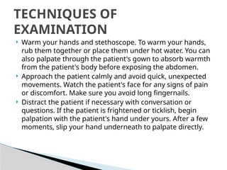  Warm your hands and stethoscope. To warm your hands,
rub them together or place them under hot water. You can
also palpate through the patient's gown to absorb warmth
from the patient's body before exposing the abdomen.
 Approach the patient calmly and avoid quick, unexpected
movements. Watch the patient's face for any signs of pain
or discomfort. Make sure you avoid long fingernails.
 Distract the patient if necessary with conversation or
questions. If the patient is frightened or ticklish, begin
palpation with the patient's hand under yours. After a few
moments, slip your hand underneath to palpate directly.
TECHNIQUES OF
EXAMINATION
 