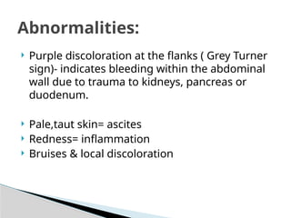  Purple discoloration at the flanks ( Grey Turner
sign)- indicates bleeding within the abdominal
wall due to trauma to kidneys, pancreas or
duodenum.
 Pale,taut skin= ascites
 Redness= inflammation
 Bruises & local discoloration
Abnormalities:
 