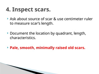  Ask about source of scar & use centimeter ruler
to measure scar’s length.
 Document the location by quadrant, length,
characteristics.
 Pale, smooth, minimally raised old scars.
4. Inspect scars.
 