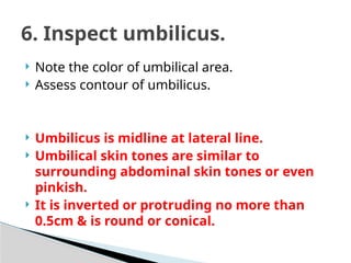  Note the color of umbilical area.
 Assess contour of umbilicus.
 Umbilicus is midline at lateral line.
 Umbilical skin tones are similar to
surrounding abdominal skin tones or even
pinkish.
 It is inverted or protruding no more than
0.5cm & is round or conical.
6. Inspect umbilicus.
 