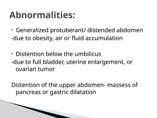  Generalized protuberant/ distended abdomen
-due to obesity, air or fluid accumulation
 Distention below the umbilicus
-due to full bladder, uterine enlargement, or
ovarian tumor
Distention of the upper abdomen- massess of
pancreas or gastric dilatation
Abnormalities:
 