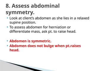  Look at client’s abdomen as she lies in a relaxed
supine position.
 To assess abdomen for herniation or
differentiate mass, ask pt. to raise head.
 Abdomen is symmetric.
 Abdomen does not bulge when pt.raises
head.
8. Assess abdominal
symmetry.
 
