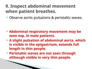  Observe aortic pulsations & peristaltic waves.
 Abdominal respiratory movement may be
seen esp. in male patients.
 A slight pulsation of abdominal aorta, which
is visible in the epigastrium, extends full
length in thin people.
 Peristaltic waves are not seen through
although visible in very thin people.
9. Inspect abdominal movement
when patient breathes.
 