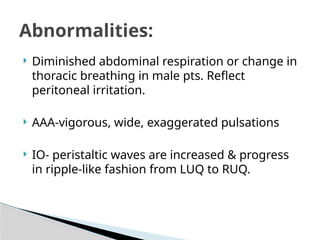  Diminished abdominal respiration or change in
thoracic breathing in male pts. Reflect
peritoneal irritation.
 AAA-vigorous, wide, exaggerated pulsations
 IO- peristaltic waves are increased & progress
in ripple-like fashion from LUQ to RUQ.
Abnormalities:
 