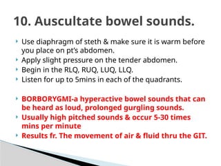  Use diaphragm of steth & make sure it is warm before
you place on pt’s abdomen.
 Apply slight pressure on the tender abdomen.
 Begin in the RLQ, RUQ, LUQ, LLQ.
 Listen for up to 5mins in each of the quadrants.
 BORBORYGMI-a hyperactive bowel sounds that can
be heard as loud, prolonged gurgling sounds.
 Usually high pitched sounds & occur 5-30 times
mins per minute
 Results fr. The movement of air & fluid thru the GIT.
10. Auscultate bowel sounds.
 