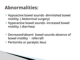 Hypoactive bowel sounds- diminished bowel
motility. ( Abdominal surgery)
 Hyperactive bowel sounds- increased bowel
motility. ( diarrhea)
 Decreased/absent bowel sounds-absence of
bowel motility referral!!
 Peritonitis or paralytic ileus
Abnormalities:
 