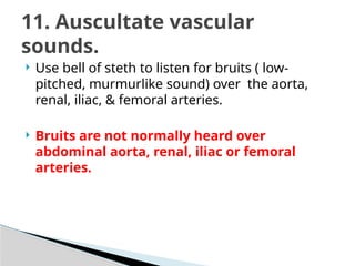  Use bell of steth to listen for bruits ( low-
pitched, murmurlike sound) over the aorta,
renal, iliac, & femoral arteries.
 Bruits are not normally heard over
abdominal aorta, renal, iliac or femoral
arteries.
11. Auscultate vascular
sounds.
 