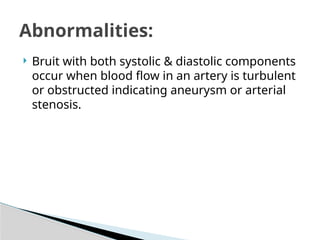  Bruit with both systolic & diastolic components
occur when blood flow in an artery is turbulent
or obstructed indicating aneurysm or arterial
stenosis.
Abnormalities:
 