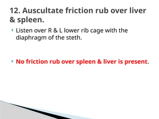  Listen over R & L lower rib cage with the
diaphragm of the steth.
 No friction rub over spleen & liver is present.
12. Auscultate friction rub over liver
& spleen.
 