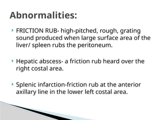  FRICTION RUB- high-pitched, rough, grating
sound produced when large surface area of the
liver/ spleen rubs the peritoneum.
 Hepatic abscess- a friction rub heard over the
right costal area.
 Splenic infarction-friction rub at the anterior
axillary line in the lower left costal area.
Abnormalities:
 