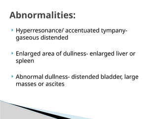  Hyperresonance/ accentuated tympany-
gaseous distended
 Enlarged area of dullness- enlarged liver or
spleen
 Abnormal dullness- distended bladder, large
masses or ascites
Abnormalities:
 