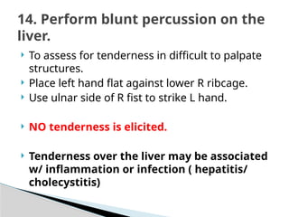  To assess for tenderness in difficult to palpate
structures.
 Place left hand flat against lower R ribcage.
 Use ulnar side of R fist to strike L hand.
 NO tenderness is elicited.
 Tenderness over the liver may be associated
w/ inflammation or infection ( hepatitis/
cholecystitis)
14. Perform blunt percussion on the
liver.
 