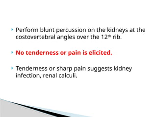  Perform blunt percussion on the kidneys at the
costovertebral angles over the 12th
rib.
 No tenderness or pain is elicited.
 Tenderness or sharp pain suggests kidney
infection, renal calculi.
 