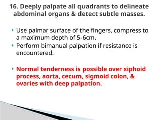  Use palmar surface of the fingers, compress to
a maximum depth of 5-6cm.
 Perform bimanual palpation if resistance is
encountered.
 Normal tenderness is possible over xiphoid
process, aorta, cecum, sigmoid colon, &
ovaries with deep palpation.
16. Deeply palpate all quadrants to delineate
abdominal organs & detect subtle masses.
 