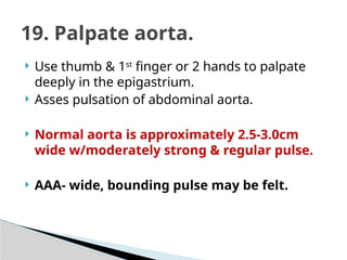  Use thumb & 1st
finger or 2 hands to palpate
deeply in the epigastrium.
 Asses pulsation of abdominal aorta.
 Normal aorta is approximately 2.5-3.0cm
wide w/moderately strong & regular pulse.
 AAA- wide, bounding pulse may be felt.
19. Palpate aorta.
 