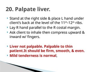  Stand at the right side & place L hand under
client’s back at the level of the 11th
-12th
ribs.
 Lay R hand parallel to the R costal margin.
 Ask client to inhale then compress upward &
inward w/ fingers.
 Liver not palpable. Palpable to thin
patient.It should be firm, smooth, & even.
 Mild tenderness is normal,
20. Palpate liver.
 