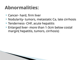  Cancer- hard, firm liver
 Nodularity- tumors, metastatic Ca, late cirrhosis
 Tenderness- CHF, acute hepatitis
 Enlarged liver- more than 1-3cm below costal
margin( hepatitis, tumors, cirrhosis)
Abnormalities:
 