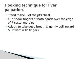  Stand to the R of the pt’s chest
 Curl/ hook fingers of both hands over the edge
of R costal margin.
 Ask pt. to take deep breath & gently pull inward
& upward with fingers.
Hooking technique for liver
palpation.
 