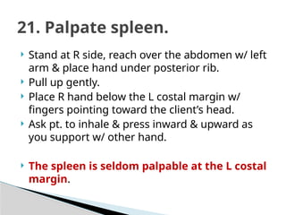  Stand at R side, reach over the abdomen w/ left
arm & place hand under posterior rib.
 Pull up gently.
 Place R hand below the L costal margin w/
fingers pointing toward the client’s head.
 Ask pt. to inhale & press inward & upward as
you support w/ other hand.
 The spleen is seldom palpable at the L costal
margin.
21. Palpate spleen.
 