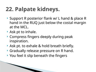  Support R posterior flank w/ L hand & place R
hand in the RUQ just below the costal margin
at the MCL.
 Ask pt to inhale.
 Compress fingers deeply during peak
inspiration.
 Ask pt. to exhale & hold breath briefly.
 Gradually release pressure on R hand.
 You feel it slip beneath the fingers
22. Palpate kidneys.
 