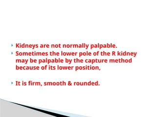  Kidneys are not normally palpable.
 Sometimes the lower pole of the R kidney
may be palpable by the capture method
because of its lower position,
 It is firm, smooth & rounded.
 
